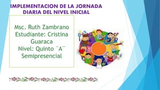 Msc. Ruth Zambrano
Estudiante: Cristina
Guaraca
Nivel: Quinto ¨A¨
Semipresencial
IMPLEMENTACION DE LA JORNADA
DIARIA DEL NIVEL INICIAL
 