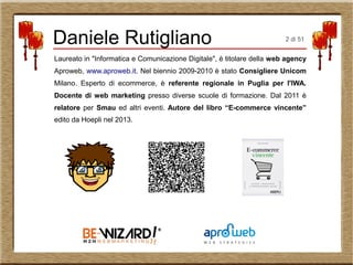 Daniele Rutigliano
Laureato in "Informatica e Comunicazione Digitale", è titolare della web agency
Aproweb, www.aproweb.it. Nel biennio 2009-2010 è stato Consigliere Unicom
Milano. Esperto di ecommerce, è referente regionale in Puglia per l'IWA.
Docente di web marketing presso diverse scuole di formazione. Dal 2011 è
relatore per Smau ed altri eventi. Autore del libro “E-commerce vincente”
edito da Hoepli nel 2013.
2 di 51
 