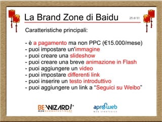 La Brand Zone di Baidu
Caratteristiche principali:
- è a pagamento ma non PPC (€15.000/mese)
- puoi impostare un'immagine
- puoi creare una slideshow
- puoi creare una breve animazione in Flash
- puoi aggiungere un video
- puoi impostare differenti link
- puoi inserire un testo introduttivo
- puoi aggiungere un link a “Seguici su Weibo”
25 di 51
 