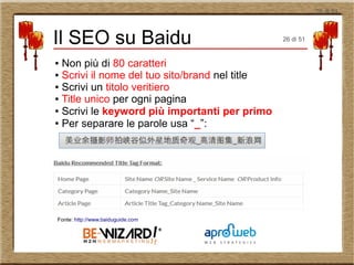 26 di 51
● Non più di 80 caratteri
● Scrivi il nome del tuo sito/brand nel title
● Scrivi un titolo veritiero
● Title unico per ogni pagina
● Scrivi le keyword più importanti per primo
● Per separare le parole usa “_”:
Il SEO su Baidu
Fonte: http://www.baiduguide.com
26 di 51
 