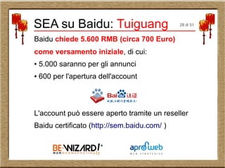Baidu chiede 5.600 RMB (circa 700 Euro)
come versamento iniziale, di cui:
● 5.000 saranno per gli annunci
● 600 per l'apertura dell'account
L'account può essere aperto tramite un reseller
Baidu certificato (http://sem.baidu.com/ )
SEA su Baidu: Tuiguang 28 di 51
 