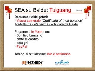 Documenti obbligatori:
● Visura camerale (Certificate of Incorporation)
tradotta da un'agenzia certificata da Baidu
Pagamenti in Yuan con:
● Bonifico bancario
● carte di credito
● assegni
● PayPal
Tempo di attivazione: min 2 settimane
SEA su Baidu: Tuiguang 29 di 51
 