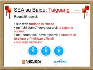 Requisiti tecnici:
● sito web tradotto in cinese
● nel “chi siamo” deve esserci: la ragione
sociale
● nel “contattaci” deve esserci: il numero di
telefono e l'indirizzo ufficiali
● sito web verificato
SEA su Baidu: Tuiguang 30 di 51
 