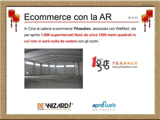 40 di 51
In Cina la catena e-commerce Yihaodian, associata con WalMart, sta
per aprire 1.000 supermercati fisici da circa 1200 metri quadrati in
cui non ci sarà nulla da vedere con gli occhi.
Ecommerce con la AR 40 di 51
 