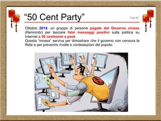 5 di 51
Ottobre 2014: un gruppo di persone pagate dal Governo cinese
(Renminbi) per lasciare falsi messaggi positivi sulla politica su
Internet a 50 centesimi a post.
Questa “mossa” serviva per dimostrare che il governo non censura la
Rete e per prevenire rivolte e contestazioni del popolo.
“50 Cent Party” 5 di 51
 