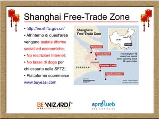 ● http://en.shftz.gov.cn/
● All'interno di quest'area
vengono testate riforme
sociali ed economiche;
● No restrizioni Internet;
● No tasse di doga per
chi esporta nella SFTZ;
● Piattaforma ecommerce
www.buyeasi.com
Shanghai Free-Trade Zone
 