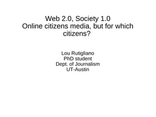 Web 2.0, Society 1.0
Online citizens media, but for which
citizens?
Lou Rutigliano
PhD student
Dept. of Journalism
UT-Austin
 