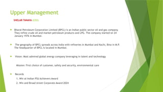 Upper Management
SHELAR TANAYA (CEO)
 Bharat Petroleum Corporation Limited (BPCL) is an Indian public sector oil and gas company.
They refine crude oil and market petroleum products and LPG. The company started on 24
January 1976 in Mumbai.
 The geography of BPCL spreads across India with refineries in Mumbai and Kochi, Bina in M.P.
The headquarter of BPCL is located in Mumbai.
 Vision: Most admired global energy company leveraging in talent and technology.
Mission: First choice of customer, safety and security, environmental care
 Records
1. Win at Indian PSU Achievers Award
2. Win and Broad street Corporate Award 2024
 