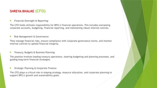SHREYA BHALKE (CFO)
 Financial Oversight & Reporting:
The CFO holds ultimate responsibility for BPCL's financial operations. This includes overseeing
corporate accounts, budgeting, financial reporting, and maintaining robust internal controls.
 Risk Management & Governance:
They manage financial risks, ensure compliance with corporate governance norms, and monitor
internal controls to uphold financial integrity.
 Treasury, Budgets & Business Planning:
The position involves leading treasury operations, steering budgeting and planning processes, and
guiding long-term financial strategies.
 Strategic Planning & Corporate Finance:
The CFO plays a critical role in shaping strategy, resource allocation, and corporate planning to
support BPCL's growth and sustainability goals.
 
