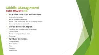 Middle Management
RUTIK BARAHATE (HR)
 Interview questions and answers:
o What makes you unique?
o Why do you want to work here?
o Provide a self- introduction. How do you manage people?
o How can production be increased?
 Group discussion/topics:
o Case Study: Any company related to petroleum
o Climate change
o Remote work Impact of social media
o Technology
 Aptitude questions:
o Coding decoding
o Blood Relation
o Table
o Probability
o Time distance
 