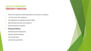 QUALITY ENGINNER
SIDDHARTH TRIBHUVAN
 Check the quality of desired product formed by in industry.
 For the users the products .
 For Applying the engineering principles.
 Monitirized and tests the products.
 Determination of quality.
 Responsibility
o Monitoring and inspection
o Quality documentation
o Site supervision
o Laboratory operation
 