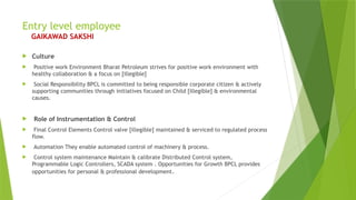 Entry level employee
GAIKAWAD SAKSHI
 Culture
 Positive work Environment Bharat Petroleum strives for positive work environment with
healthy collaboration & a focus on [illegible]
 Social Responsibility BPCL is committed to being responsible corporate citizen & actively
supporting communities through initiatives focused on Child [illegible] & environmental
causes.
 Role of Instrumentation & Control
 Final Control Elements Control valve [illegible] maintained & serviced to regulated process
flow.
 Automation They enable automated control of machinery & process.
 Control system maintenance Maintain & calibrate Distributed Control system,
Programmable Logic Controllers, SCADA system . Opportunities for Growth BPCL provides
opportunities for personal & professional development.
 