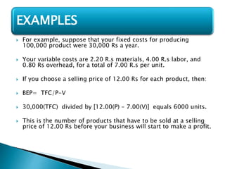  For example, suppose that your fixed costs for producing
100,000 product were 30,000 Rs a year.
 Your variable costs are 2.20 R.s materials, 4.00 R.s labor, and
0.80 Rs overhead, for a total of 7.00 R.s per unit.
 If you choose a selling price of 12.00 Rs for each product, then:
 BEP= TFC/P-V
 30,000(TFC) divided by [12.00(P) - 7.00(V)] equals 6000 units.
 This is the number of products that have to be sold at a selling
price of 12.00 Rs before your business will start to make a profit.
EXAMPLES
 