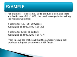  For example, if it costs R.s. 50 to produce a pen, and there
are fixed costs of R.s.1,000, the break-even point for selling
the widgets would be:
If selling for R.s. 100: 20 Widgets
(Calculated as 1000/(100-50)=20)
If selling for $200: 20 Widgets
(Calculated as 1000/(200-50)=6.7)
From this we can make out that the company should sell
products at higher price to reach BEP faster.
EXAMPLE
 
