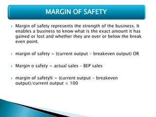  Margin of safety represents the strength of the business. It
enables a business to know what is the exact amount it has
gained or lost and whether they are over or below the break
even point.
 margin of safety = (current output - breakeven output) OR
 Margin o safety = actual sales – BEP sales
 margin of safety% = (current output - breakeven
output)/current output × 100
MARGIN OF SAFETY
 