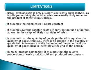  Break-even analysis is only a supply side (costs only) analysis, as
it tells you nothing about what sales are actually likely to be for
the product at these various prices.
 It assumes that fixed costs (FC) are constant
 It assumes average variable costs are constant per unit of output,
at least in the range of likely quantities of sales.
 It assumes that the quantity of goods produced is equal to the
quantity of goods sold (i.e., there is no change in the quantity of
goods held in inventory at the beginning of the period and the
quantity of goods held in inventory at the end of the period.
 In multi-product companies, it assumes that the relative
proportions of each product sold and produced are constant.
LIMITATIONS
 