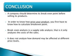  A company should determine its break even point before
selling its products.
 In order to know how price your product, you first have to
know how to calculate breakeven point.
 Break-even analysis is a supply side analysis; that is it only
analyzes the costs of the sales.
 It does not analyze how demand may be affected at different
price levels.
CONCLUSION
 