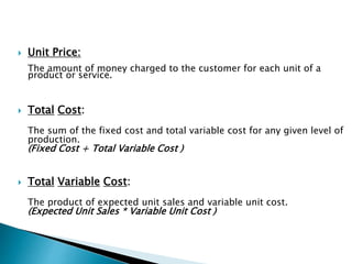  Unit Price:
The amount of money charged to the customer for each unit of a
product or service.
 Total Cost:
The sum of the fixed cost and total variable cost for any given level of
production.
(Fixed Cost + Total Variable Cost )
 Total Variable Cost:
The product of expected unit sales and variable unit cost.
(Expected Unit Sales * Variable Unit Cost )
 