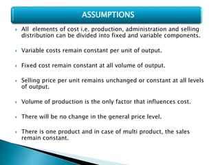  All elements of cost i.e. production, administration and selling
distribution can be divided into fixed and variable components.
 Variable costs remain constant per unit of output.
 Fixed cost remain constant at all volume of output.
 Selling price per unit remains unchanged or constant at all levels
of output.
 Volume of production is the only factor that influences cost.
 There will be no change in the general price level.
 There is one product and in case of multi product, the sales
remain constant.
ASSUMPTIONS
 
