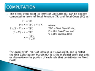  The break-even point (in terms of Unit Sales (X)) can be directly
computed in terms of Total Revenue (TR) and Total Costs (TC) as:
The quantity (P – V) is of interest in its own right, and is called
the Unit Contribution Margin (C): it is the marginal profit per unit,
or alternatively the portion of each sale that contributes to Fixed
Costs
COMPUTATION
where:
TFC is Total Fixed Costs,
P is Unit Sale Price, and
V is Unit Variable Cost
 