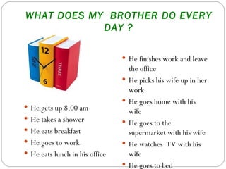 WHAT DOES MY  BROTHER DO EVERY DAY ? He gets up 8:00 am He takes a shower  He eats breakfast He goes to work He eats lunch in his office He finishes work and leave the office He picks his wife up in her work He goes home with his wife  He goes to the supermarket with his wife He watches  TV with his wife He goes to bed 