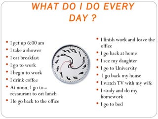 WHAT DO I DO EVERY DAY ? I get up 6:00 am I take a shower  I eat breakfast I go to work I begin to work I drink coffee At noon, I go to a restaurant to eat lunch He go back to the office I finish work and leave the office I go back at home I see my daughter  I go to University I go back my house I watch TV with my wife I study and do my homework I go to bed 