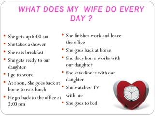 WHAT DOES MY  WIFE DO EVERY DAY ? She gets up 6:00 am She takes a shower  She eats breakfast She gets ready to our daughter I go to work At noon, She goes back at home to eats lunch He go back to the office at 2:00 pm She finishes work and leave the office She goes back at home She does home works with our daughter  She eats dinner with our daughter She watches  TV with me She goes to bed 