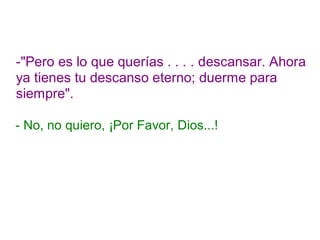 -"Pero es lo que querías . . . . descansar. Ahora
ya tienes tu descanso eterno; duerme para
siempre".
- No, no quiero, ¡Por Favor, Dios...!
 