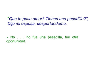 "Que te pasa amor? Tienes una pesadilla?",
Dijo mi esposa, despertándome.
- No . . . no fue una pesadilla, fue otra
oportunidad.
 