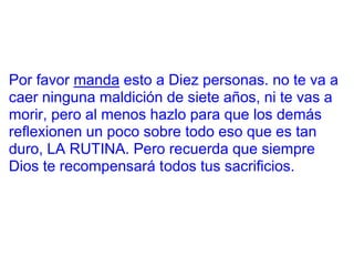 Por favor manda esto a Diez personas. no te va a
caer ninguna maldición de siete años, ni te vas a
morir, pero al menos hazlo para que los demás
reflexionen un poco sobre todo eso que es tan
duro, LA RUTINA. Pero recuerda que siempre
Dios te recompensará todos tus sacrificios.
 