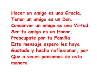 Hacer un amigo es una Gracia.
Tener un amigo es un Don.
Conservar un amigo es una Virtud.
Ser tu amigo es un Honor.
Preocupate por tu Familia
Este mensaje espero les haya
Gustado y hecho reflexionar, por
Que a veces pensamos de esta
manera
 
