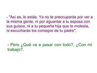- "Así es, lo estás. Ya no te preocuparás por ver a
la misma gente, ni por aguantar a tu esposa con
sus guisos, ni a tu pequeña hija que te molesta,
ni escucharás los consejos de tu padre".
- Pero ¿Qué va a pasar con todo?, ¿Con mi
trabajo?.
 