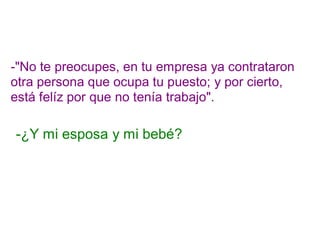 -"No te preocupes, en tu empresa ya contrataron
otra persona que ocupa tu puesto; y por cierto,
está felíz por que no tenía trabajo".
-¿Y mi esposa y mi bebé?
 