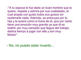 -"A tu esposa le fue dado un buen hombre que la
quiere, respeta y admira por sus cualidades, el
cual acepta con gusto todos sus guisos sin
reclamarle nada. Además, se preocupa por tu
hija y la quiere como si fuera de él, que por cierto
tiene una emoción muy grande ya que él es
estéril; por muy cansado que llegue del trabajo,
dedica tiempo a jugar con ella y son muy
felices".
- No, no puedo estar muerto...
 