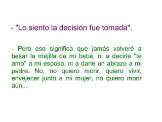 - "Lo siento la decisión fue tomada".
- Pero eso significa que jamás volveré a
besar la mejilla de mi bebé, ni a decirle "te
amo" a mi esposa, ni a darle un abrazo a mi
padre. No, no quiero morir, quiero vivir,
envejecer junto a mi mujer, no quiero morir
aún...
 