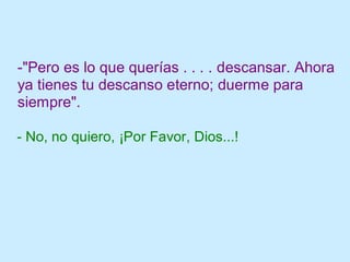 -"Pero es lo que querías . . . . descansar. Ahora
ya tienes tu descanso eterno; duerme para
siempre".
- No, no quiero, ¡Por Favor, Dios...!
 