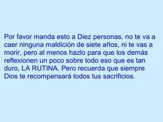 Por favor manda esto a Diez personas. no te va a
caer ninguna maldición de siete años, ni te vas a
morir, pero al menos hazlo para que los demás
reflexionen un poco sobre todo eso que es tan
duro, LA RUTINA. Pero recuerda que siempre
Dios te recompensará todos tus sacrificios.
 