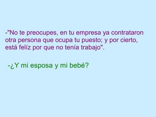 -"No te preocupes, en tu empresa ya contrataron
otra persona que ocupa tu puesto; y por cierto,
está felíz por que no tenía trabajo".
-¿Y mi esposa y mi bebé?
 