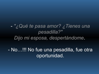 -  "¿Qué te pasa amor? ¿Tienes una pesadilla?" Dijo mi esposa, despertándome .  - No…!!! No fue una pesadilla, fue otra oportunidad. 