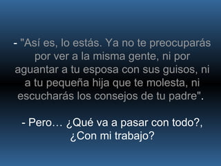 -  "Así es, lo estás. Ya no te preocuparás por ver a la misma gente, ni por aguantar a tu esposa con sus guisos, ni a tu pequeña hija que te molesta, ni escucharás los consejos de tu padre" .  - Pero… ¿Qué va a pasar con todo?, ¿Con mi trabajo? 