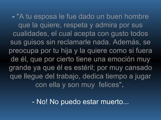 -  "A tu esposa le fue dado un buen hombre que la quiere, respeta y admira por sus cualidades, el cual acepta con gusto todos sus guisos sin reclamarle nada. Además, se preocupa por tu hija y la quiere como si fuera de él, que por cierto tiene una emoción muy grande ya que él es estéril; por muy cansado que llegue del trabajo, dedica tiempo a jugar con ella y son muy  felices" .  - No! No puedo estar muerto... 