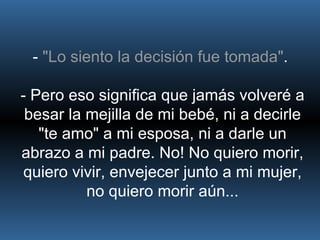 -  "Lo siento la decisión fue tomada" .  - Pero eso significa que jamás volveré a besar la mejilla de mi bebé, ni a decirle "te amo" a mi esposa, ni a darle un abrazo a mi padre. No! No quiero morir, quiero vivir, envejecer junto a mi mujer, no quiero morir aún... 