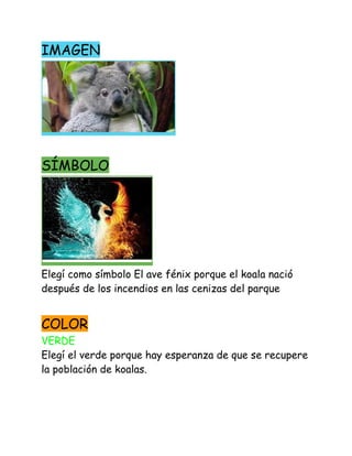 IMAGEN 
 
SÍMBOLO 
 
Elegí como símbolo El ave fénix porque el koala nació 
después de los incendios en las cenizas del parque 
 
COLOR   
VERDE 
Elegí el verde porque hay esperanza de que se recupere 
la población de koalas. 
 
 