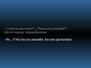 -  "¿Qué te pasa amor? ¿Tienes una pesadilla?" Dijo mi esposa, despertándome .  - No…!!! No fue una pesadilla, fue otra oportunidad. 
