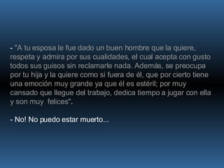 -  "A tu esposa le fue dado un buen hombre que la quiere, respeta y admira por sus cualidades, el cual acepta con gusto todos sus guisos sin reclamarle nada. Además, se preocupa por tu hija y la quiere como si fuera de él, que por cierto tiene una emoción muy grande ya que él es estéril; por muy cansado que llegue del trabajo, dedica tiempo a jugar con ella y son muy  felices" .  - No! No puedo estar muerto... 