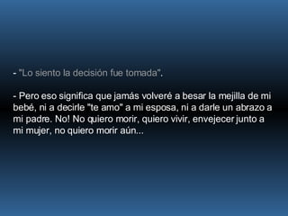 -  "Lo siento la decisión fue tomada" .  - Pero eso significa que jamás volveré a besar la mejilla de mi bebé, ni a decirle "te amo" a mi esposa, ni a darle un abrazo a mi padre. No! No quiero morir, quiero vivir, envejecer junto a mi mujer, no quiero morir aún... 