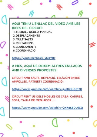 Data:
TREBALL ÒCULO-MANUAL
DESPLAÇAMENTS
MULTISALTS
REPTACIONS
LLANÇAMENTS
COORDINACIÓ
AQUÍ TENIU L'ENLLAÇ DEL VÍDEO AMB LES
IDEES DEL CIRCUIT:
1.
2.
3.
4.
5.
6.
https://youtu.be/Gn7k_xNXYBc
A MÉS, AQUÍ US DEIXEM ALTRES ENLLAÇOS
AMB DIVERSES PROPOSTES:
CIRCUIT AMB SALTS, REPTACIÓ, ESLÀLOM ENTRE
AMPOLLES, PATINET I COORDINACIÓ:
https://www.youtube.com/watch?v=jueKxKUUh70
CIRCUIT FENT ÚS DELS MOBLES DE CASA: CADIRES,
SOFÀ, TAULA DE MENJADOR...:
https://www.youtube.com/watch?v=2XXqS6Dv9CQ
 