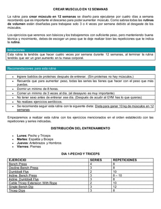 CREAR MUSCULO EN 12 SEMANAS
La rutina para crear músculo en 12 semanas se diseño para ejecutarse por cuatro días a semana
recordando que es importante el descanso para poder aumentar músculo. Como sabras todas las rutinas
de volumen están diseñadas para trabajase solo 3 o 4 veces por semana debido al desgaste de los
músculos.
Los ejercicios que veremos son básicos y los trabajaremos con suficiente peso, pero manteniendo buena
técnica y movimiento, debes de escoger un peso que te deje realizar bien las repeticiones que te indica
la rutina.
Indicaciones
Esta rutina la tendrás que hacer cuatro veces por semana durante 12 semanas, al terminar la rutina
tendrás que ver un gran aumento en tu masa corporal.
Recomendaciones para esta rutina
 Ingiere batidos de proteínas después de entrenar. (Sin proteínas no hay músculos.)
 Recuerda que para aumentar peso, todas las series las tienes que hacer con el peso que más
puedas.
 Dormir un mínimo de 8 horas.
 Comer un mínimo de 3 veces al día. (el desayuno es muy importante)
 No tener sexo antes de entrenar ese día. (Después de acudir al GYM has lo que quieras)
 No realizes ejercicios aeróbicos.
 Se recomienda seguir esta rutina con la siguiente dieta: Dieta para ganar 10 kg de músculos en 12
semanas
Empezaremos a realizar esta rutina con los ejercicios mencionados en el orden establecido con las
repeticiones y series indicadas.
DISTRIBUCIÓN DEL ENTRENAMIENTO
 Lunes: Pecho y Triceps
 Martes: Espalda y Biceps
 Jueves: Antebrazos y Hombros
 Viernes: Piernas
DIA 1-PECHO Y TRICEPS
EJERCICIO SERIES REPETICIONES
Bench Press 4 8
Decline Bench Press 3 8
Dumbbell Flys 2 10
Incline Bench Press 3 8 – 10
Incline Dumbbell Flys 3 8
Cable Tricep Extension With Rope 2 10
Single Bench Dip 3 12
Tricep Dips 3 8
 