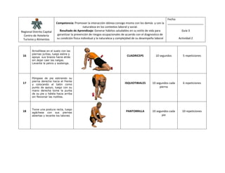 Regional Distrito Capital
Centro de Hotelería
Turismo y Alimentos
Competencia: Promover la interacción idónea consigo mismo con los demás y con la
naturaleza en los contextos laboral y social.
Resultado de Aprendizaje: Generar hábitos saludables en su estilo de vida para
garantizar la prevención de riesgos ocupacionales de acuerdo con el diagnostico de
su condición física individual y la naturaleza y complejidad de su desempeño laboral
Fecha:
_______________________
Guía 3
Actividad 2
16
Arrodíllese en el suelo con las
piernas juntas, luego estire y
apoye sus brazos hacia atrás
sin dejar caer las nalgas.
Levante la pelvis y sostenga.
CUADRICEPS 10 segundos 5 repeticiones
17
Póngase de pie estirando su
pierna derecha hacia el frente
y colocando el talón como
punto de apoyo, luego con su
mano derecha tome la punta
de su pie y hálela hacia arriba
sin flexionar las rodillas.
ISQUIOTIBIALES 10 segundos cada
pierna
6 repeticiones
18
Tome una postura recta, luego
agáchese con sus piernas
abiertas y levante los talones
PANTORRILLA 10 segundos cada
pie
10 repeticiones
 
