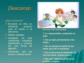 Descanso ¿Qué queremos? Brindarle al niño un ambiente propicio para el sueño o el descanso. Retirar zapatos Acostarlo en una colchoneta individual plastificada y cubierta por una funda de algodón. Ambientar con luz tenue y música suave. Errores más frecuentes. La responsable y asistente no está. No se asea previamente a los niños. No se cambia el pañal en los niños que así lo requieran. No se favorece el ambiente con una luz tenue, música suave. No usar colchonetas en buen estado y limpias. 